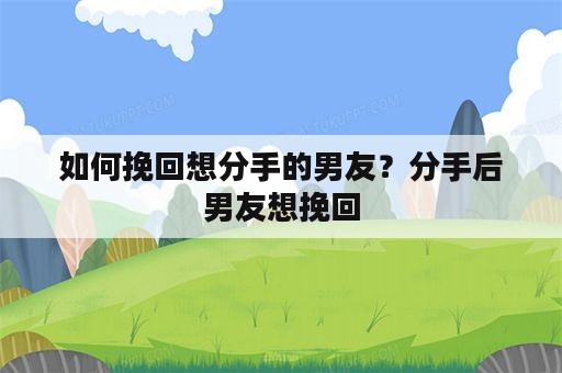 如何挽回想分手的男友？分手后男友想挽回