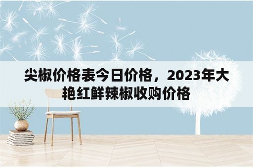 尖椒价格表今日价格，2023年大艳红鲜辣椒收购价格