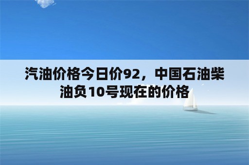 汽油价格今日价92，中国石油柴油负10号现在的价格