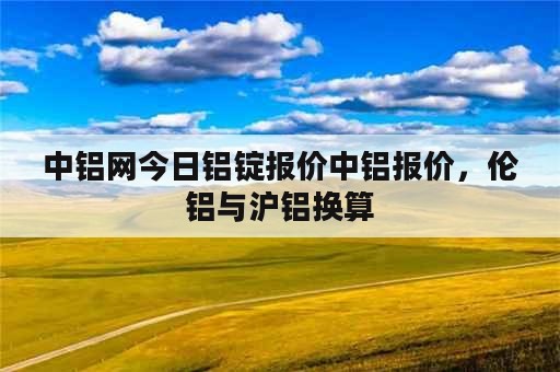 中铝网今日铝锭报价中铝报价，伦铝与沪铝换算