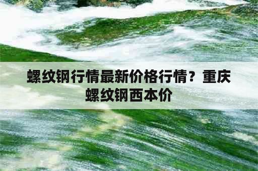 螺纹钢行情最新价格行情？重庆螺纹钢西本价