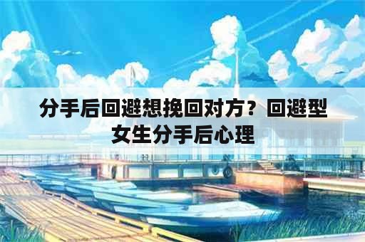 分手后回避想挽回对方？回避型女生分手后心理