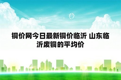 铜价网今日最新铜价临沂 山东临沂废铜的平均价