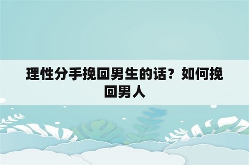 理性分手挽回男生的话？如何挽回男人