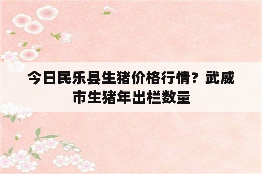 今日民乐县生猪价格行情？武威市生猪年出栏数量