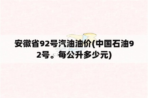 安徽省92号汽油油价(中国石油92号。每公升多少元)