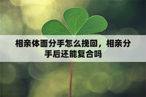 相亲体面分手怎么挽回，相亲分手后还能复合吗