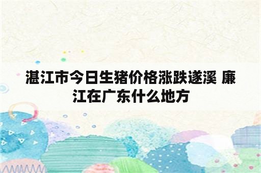 湛江市今日生猪价格涨跌遂溪 廉江在广东什么地方