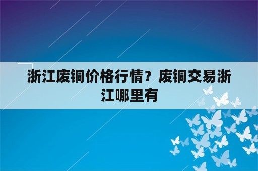 浙江废铜价格行情？废铜交易浙江哪里有