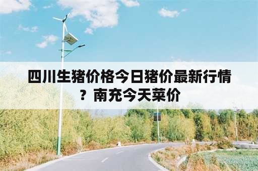 四川生猪价格今日猪价最新行情？南充今天菜价