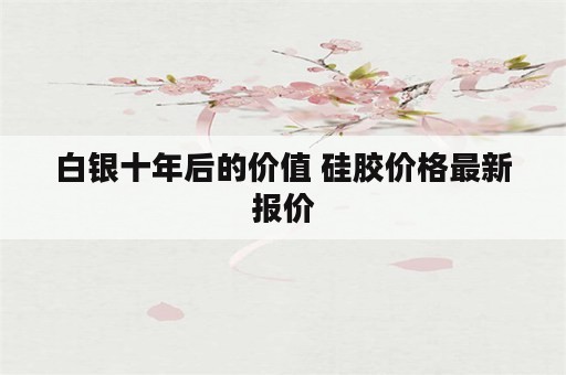 白银十年后的价值 硅胶价格最新报价