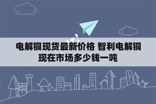 电解铜现货最新价格 智利电解铜现在市场多少钱一吨