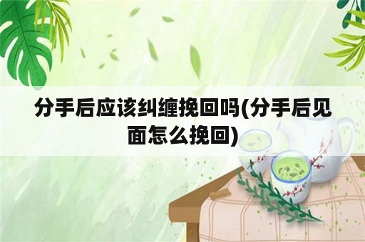 分手后应该纠缠挽回吗(分手后见面怎么挽回)