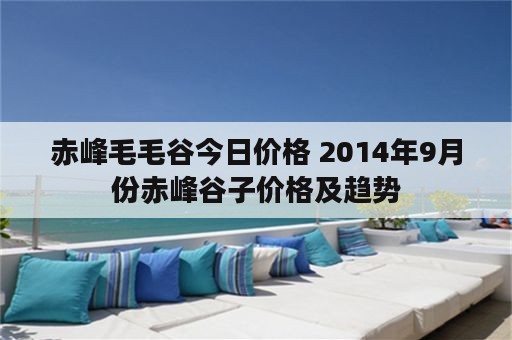 赤峰毛毛谷今日价格 2014年9月份赤峰谷子价格及趋势