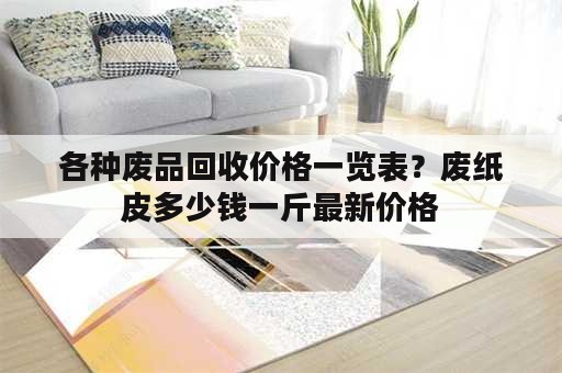 各种废品回收价格一览表？废纸皮多少钱一斤最新价格