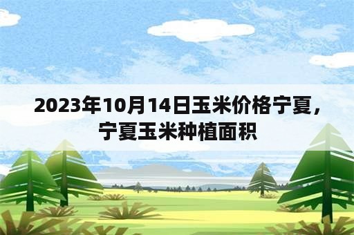 2023年10月14日玉米价格宁夏，宁夏玉米种植面积