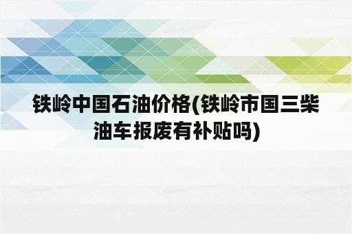 铁岭中国石油价格(铁岭市国三柴油车报废有补贴吗)