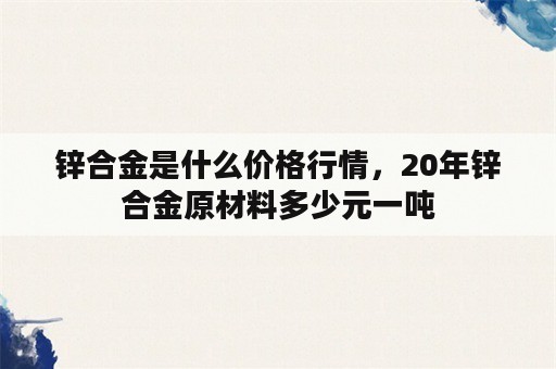 锌合金是什么价格行情，20年锌合金原材料多少元一吨