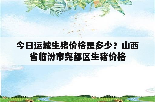 今日运城生猪价格是多少？山西省临汾市尧都区生猪价格