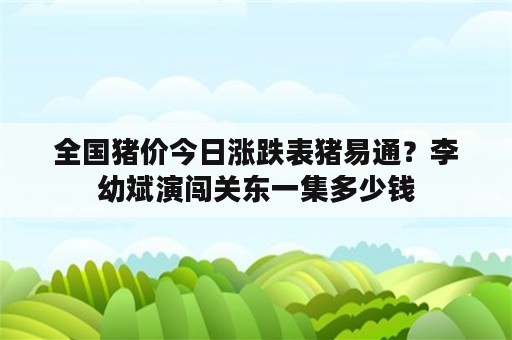 全国猪价今日涨跌表猪易通？李幼斌演闯关东一集多少钱