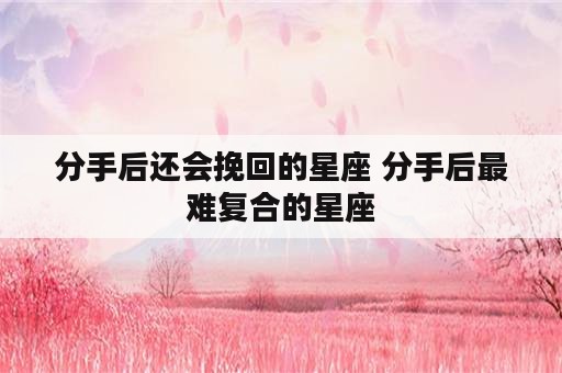 分手后还会挽回的星座 分手后最难复合的星座