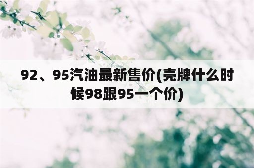 92、95汽油最新售价(壳牌什么时候98跟95一个价)