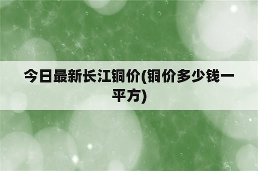 今日最新长江铜价(铜价多少钱一平方)