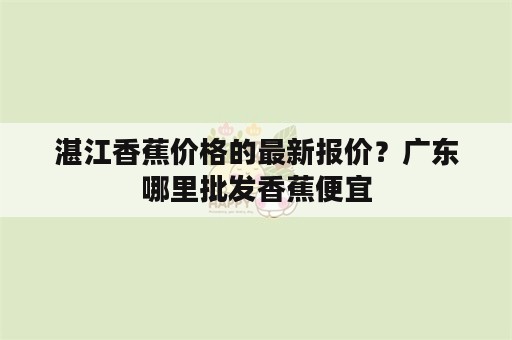 湛江香蕉价格的最新报价？广东哪里批发香蕉便宜