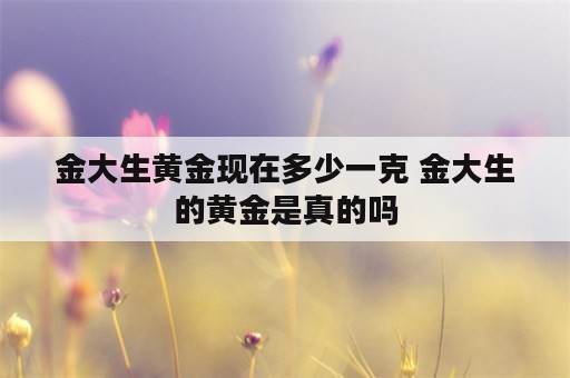 金大生黄金现在多少一克 金大生的黄金是真的吗