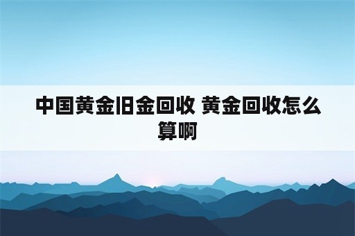 中国黄金旧金回收 黄金回收怎么算啊