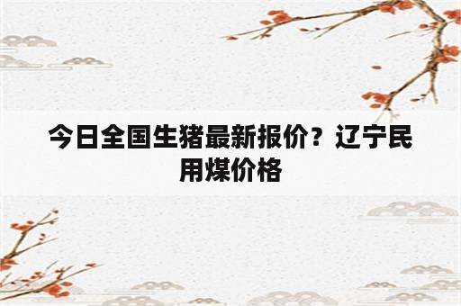 今日全国生猪最新报价？辽宁民用煤价格