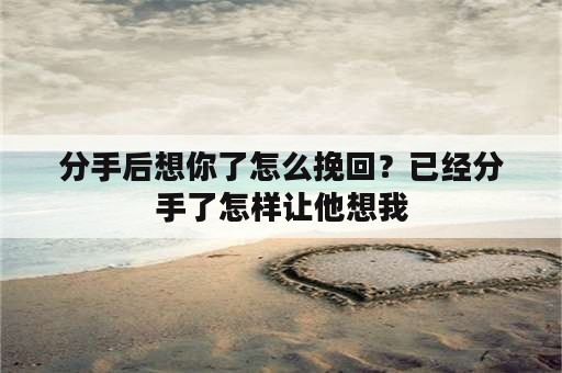 分手后想你了怎么挽回？已经分手了怎样让他想我