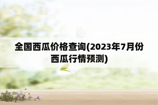 全国西瓜价格查询(2023年7月份西瓜行情预测)