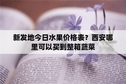 新发地今日水果价格表？西安哪里可以买到整箱蔬菜