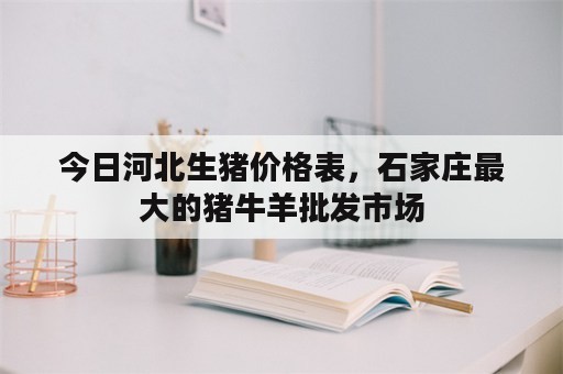 今日河北生猪价格表，石家庄最大的猪牛羊批发市场