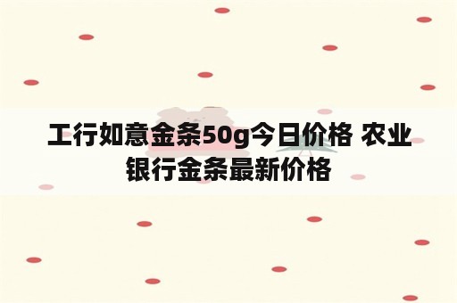 工行如意金条50g今日价格 农业银行金条最新价格