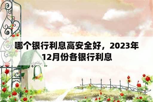 哪个银行利息高安全好，2023年12月份各银行利息