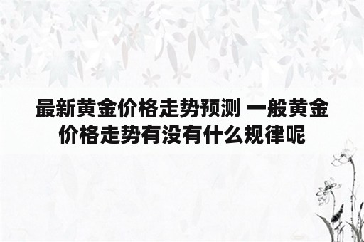 最新黄金价格走势预测 一般黄金价格走势有没有什么规律呢