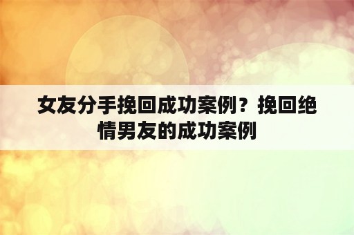 女友分手挽回成功案例？挽回绝情男友的成功案例