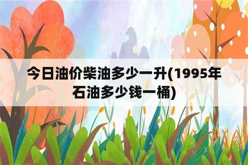 今日油价柴油多少一升(1995年石油多少钱一桶)