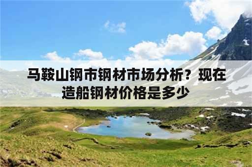 马鞍山钢市钢材市场分析？现在造船钢材价格是多少