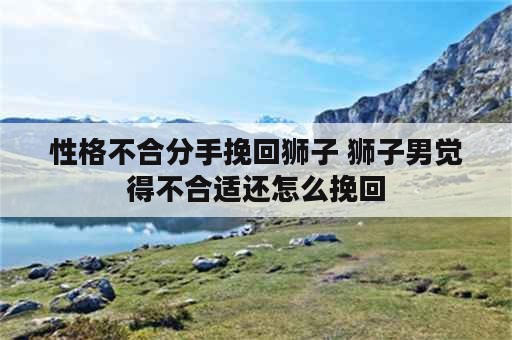 性格不合分手挽回狮子 狮子男觉得不合适还怎么挽回