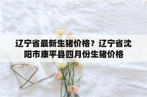 辽宁省最新生猪价格？辽宁省沈阳市康平县四月份生猪价格