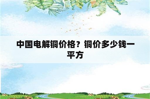 中国电解铜价格？铜价多少钱一平方