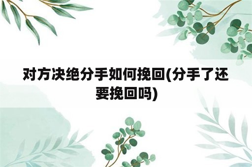 对方决绝分手如何挽回(分手了还要挽回吗)