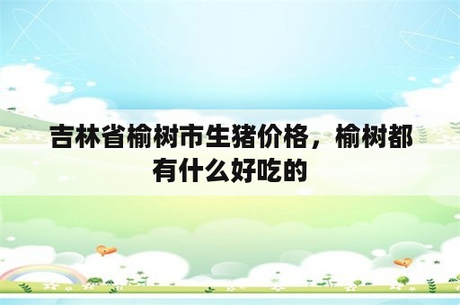 吉林省榆树市生猪价格，榆树都有什么好吃的