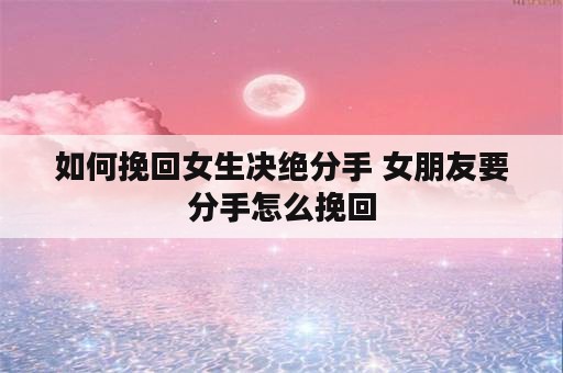 如何挽回女生决绝分手 女朋友要分手怎么挽回