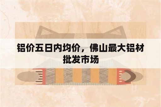 铝价五日内均价，佛山最大铝材批发市场