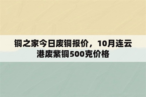 铜之家今日废铜报价，10月连云港废紫铜500克价格