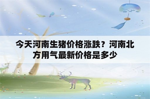 今天河南生猪价格涨跌？河南北方用气最新价格是多少